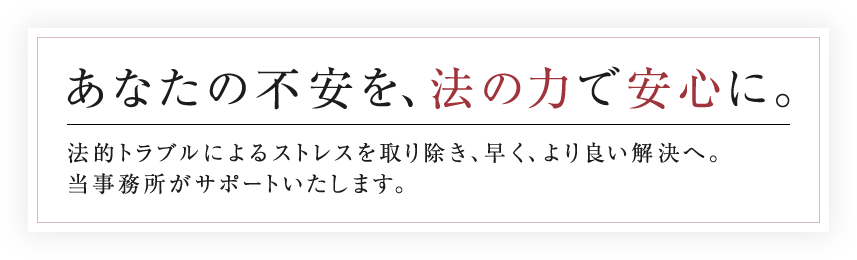 あなたの不安を、法の力で安心に。法的トラブルによるストレスを取り除き、早く、より良い解決へ。当事務所がサポートいたします。
